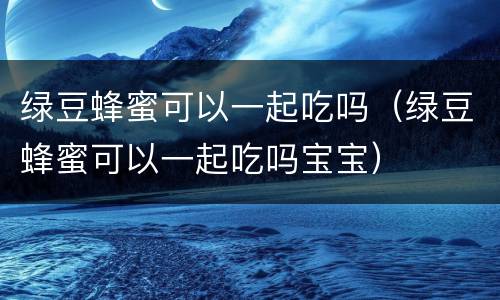 绿豆蜂蜜可以一起吃吗（绿豆蜂蜜可以一起吃吗宝宝）
