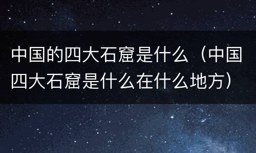 中国的四大石窟是什么（中国四大石窟是什么在什么地方）