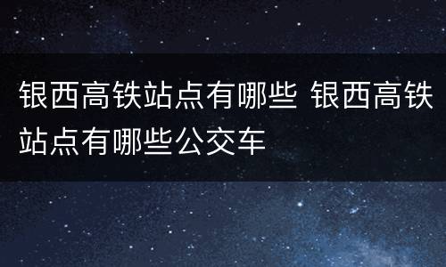 银西高铁站点有哪些 银西高铁站点有哪些公交车