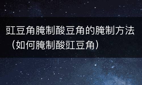 豇豆角腌制酸豆角的腌制方法（如何腌制酸豇豆角）