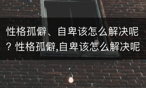 性格孤僻、自卑该怎么解决呢? 性格孤僻,自卑该怎么解决呢知乎
