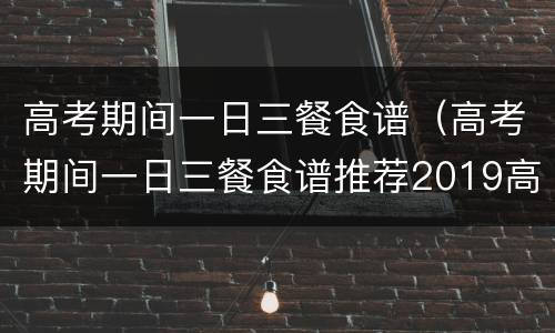 高考期间一日三餐食谱（高考期间一日三餐食谱推荐2019高考前吃什么好?高考...）