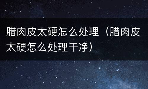 腊肉皮太硬怎么处理（腊肉皮太硬怎么处理干净）