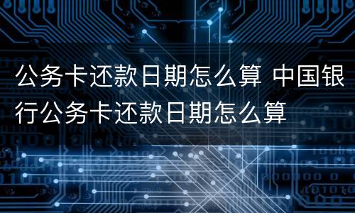 公务卡还款日期怎么算 中国银行公务卡还款日期怎么算