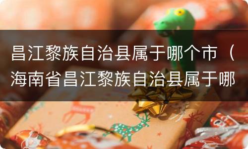 昌江黎族自治县属于哪个市（海南省昌江黎族自治县属于哪个市）