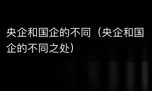 央企和国企的不同（央企和国企的不同之处）