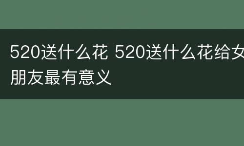 520送什么花 520送什么花给女朋友最有意义