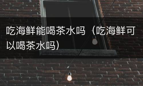 吃海鲜能喝茶水吗（吃海鲜可以喝茶水吗）