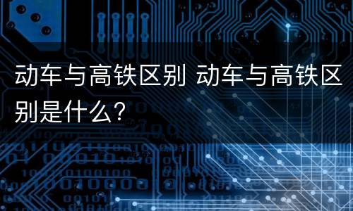 动车与高铁区别 动车与高铁区别是什么?