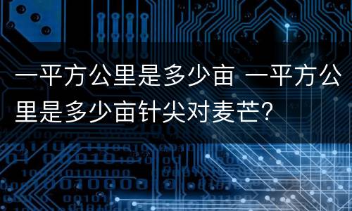一平方公里是多少亩 一平方公里是多少亩针尖对麦芒?