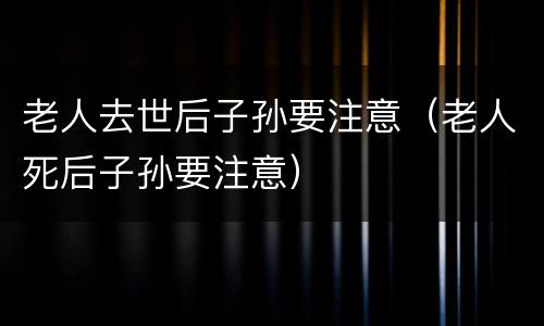 老人去世后子孙要注意（老人死后子孙要注意）