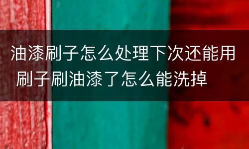 油漆刷子怎么处理下次还能用 刷子刷油漆了怎么能洗掉