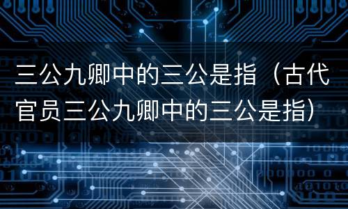 三公九卿中的三公是指（古代官员三公九卿中的三公是指）