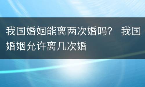 我国婚姻能离两次婚吗？ 我国婚姻允许离几次婚