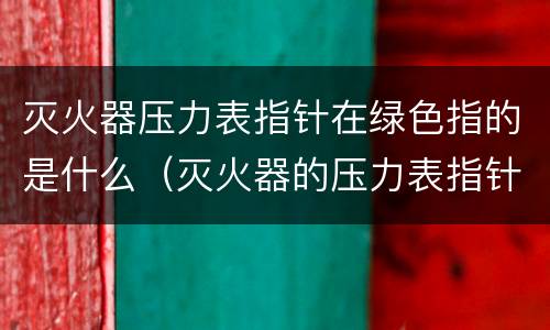 灭火器压力表指针在绿色指的是什么（灭火器的压力表指针指在绿色位置时压力为正常对吗）