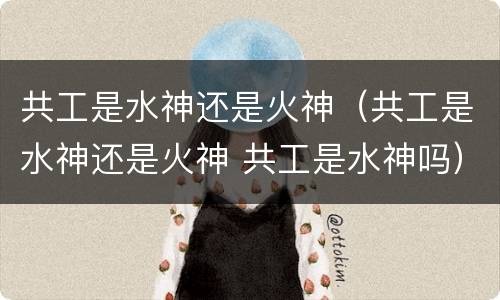 共工是水神还是火神（共工是水神还是火神 共工是水神吗）
