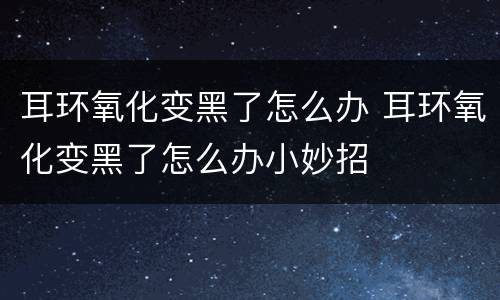 耳环氧化变黑了怎么办 耳环氧化变黑了怎么办小妙招