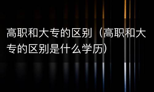 高职和大专的区别（高职和大专的区别是什么学历）