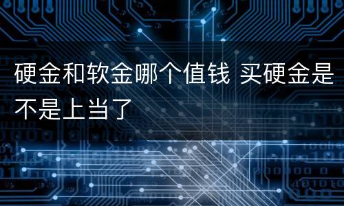硬金和软金哪个值钱 买硬金是不是上当了