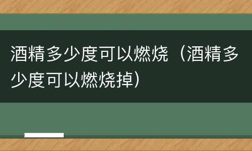 酒精多少度可以燃烧（酒精多少度可以燃烧掉）