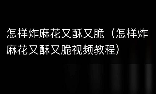 怎样炸麻花又酥又脆（怎样炸麻花又酥又脆视频教程）