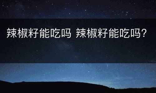 辣椒籽能吃吗 辣椒籽能吃吗?