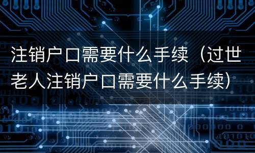 注销户口需要什么手续（过世老人注销户口需要什么手续）