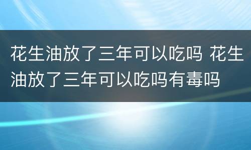 花生油放了三年可以吃吗 花生油放了三年可以吃吗有毒吗