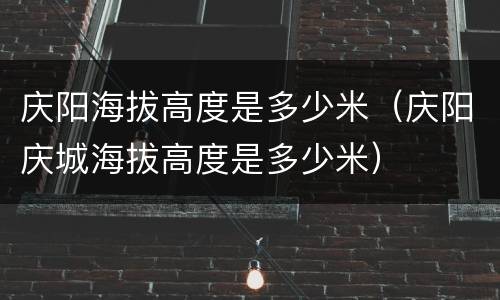 庆阳海拔高度是多少米（庆阳庆城海拔高度是多少米）