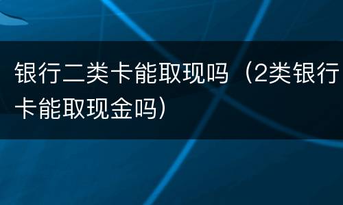 银行二类卡能取现吗（2类银行卡能取现金吗）