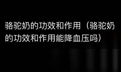 骆驼奶的功效和作用（骆驼奶的功效和作用能降血压吗）