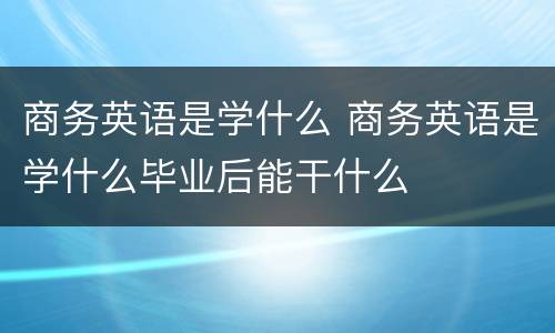 商务英语是学什么 商务英语是学什么毕业后能干什么