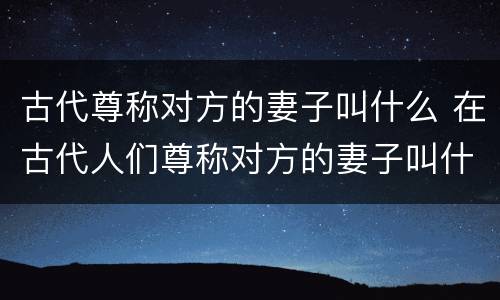 古代尊称对方的妻子叫什么 在古代人们尊称对方的妻子叫什么?