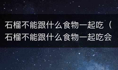 石榴不能跟什么食物一起吃（石榴不能跟什么食物一起吃会中毒）