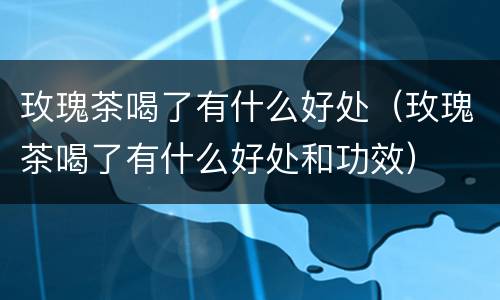 玫瑰茶喝了有什么好处（玫瑰茶喝了有什么好处和功效）