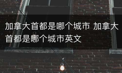 加拿大首都是哪个城市 加拿大首都是哪个城市英文