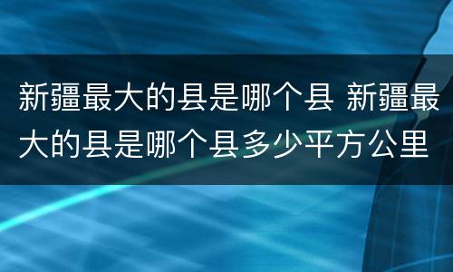 新疆最大的县是哪个县 新疆最大的县是哪个县多少平方公里