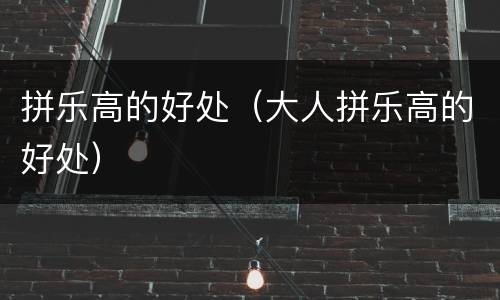 拼乐高的好处（大人拼乐高的好处）