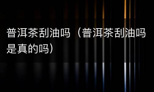 普洱茶刮油吗（普洱茶刮油吗是真的吗）