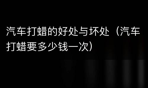 汽车打蜡的好处与坏处（汽车打蜡要多少钱一次）