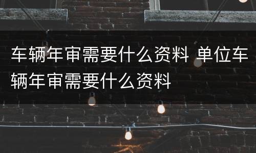 车辆年审需要什么资料 单位车辆年审需要什么资料