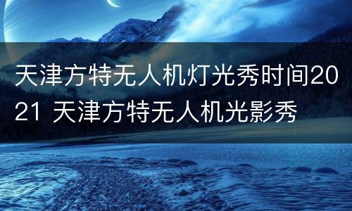 天津方特无人机灯光秀时间2021 天津方特无人机光影秀