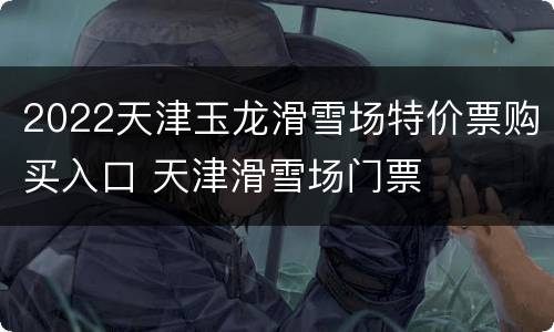 2022天津玉龙滑雪场特价票购买入口 天津滑雪场门票