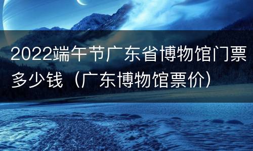 2022端午节广东省博物馆门票多少钱（广东博物馆票价）