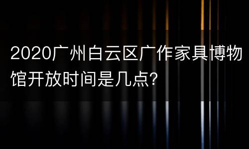 2020广州白云区广作家具博物馆开放时间是几点？