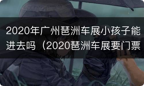 2020年广州琶洲车展小孩子能进去吗（2020琶洲车展要门票吗）