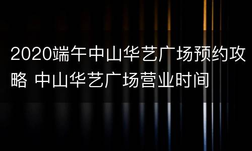 2020端午中山华艺广场预约攻略 中山华艺广场营业时间
