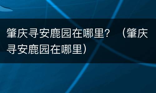 肇庆寻安鹿园在哪里？（肇庆寻安鹿园在哪里）