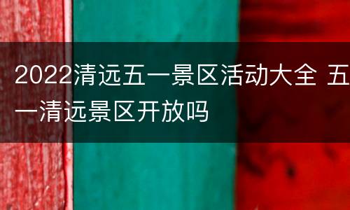 2022清远五一景区活动大全 五一清远景区开放吗