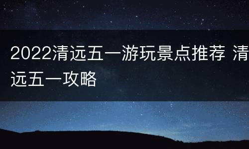 2022清远五一游玩景点推荐 清远五一攻略